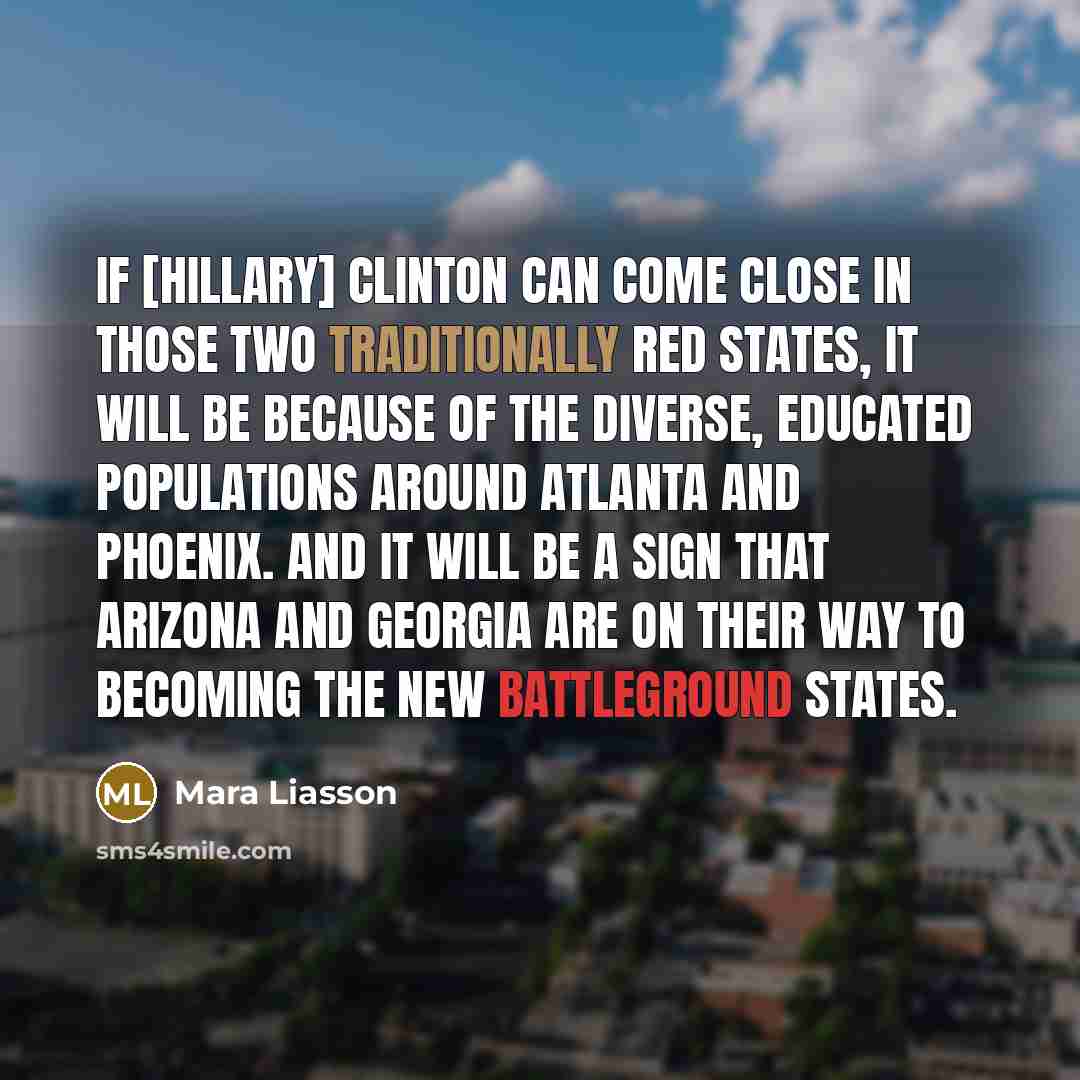 “If [Hillary] Clinton can come close in those two traditionally red states, it will be because of the diverse, educated populations around Atlanta and Phoenix. And it will be a sign that Arizona and Georgia are on their way to becoming the new battleground states.” quote by Mara Liasson