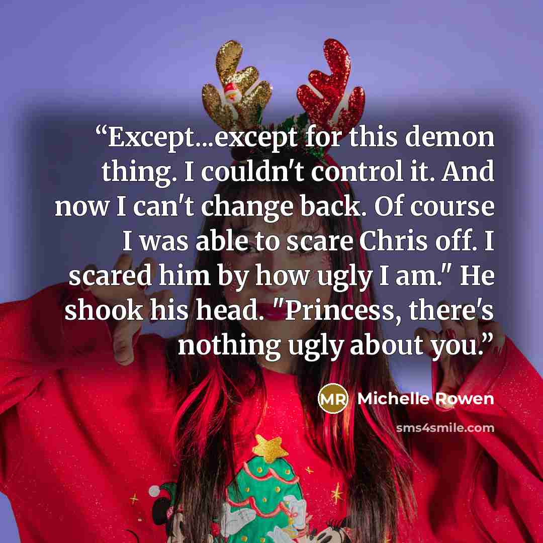 “Except...except for this demon thing. I couldn't control it. And now I can't change back. Of course I was able to scare Chris off. I scared him by how ugly I am." He shook his head. "Princess, there's nothing ugly about you.” quote by Michelle Rowen