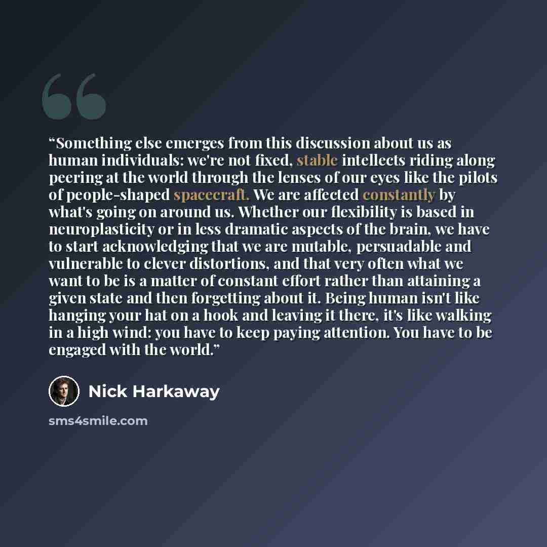 “Something else emerges from this discussion about us as human individuals: we're not fixed, stable intellects riding along peering at the world through the lenses of our eyes like the pilots of people-shaped spacecraft. We are affected constantly by what's going on around us. Whether our…” quote by Nick Harkaway