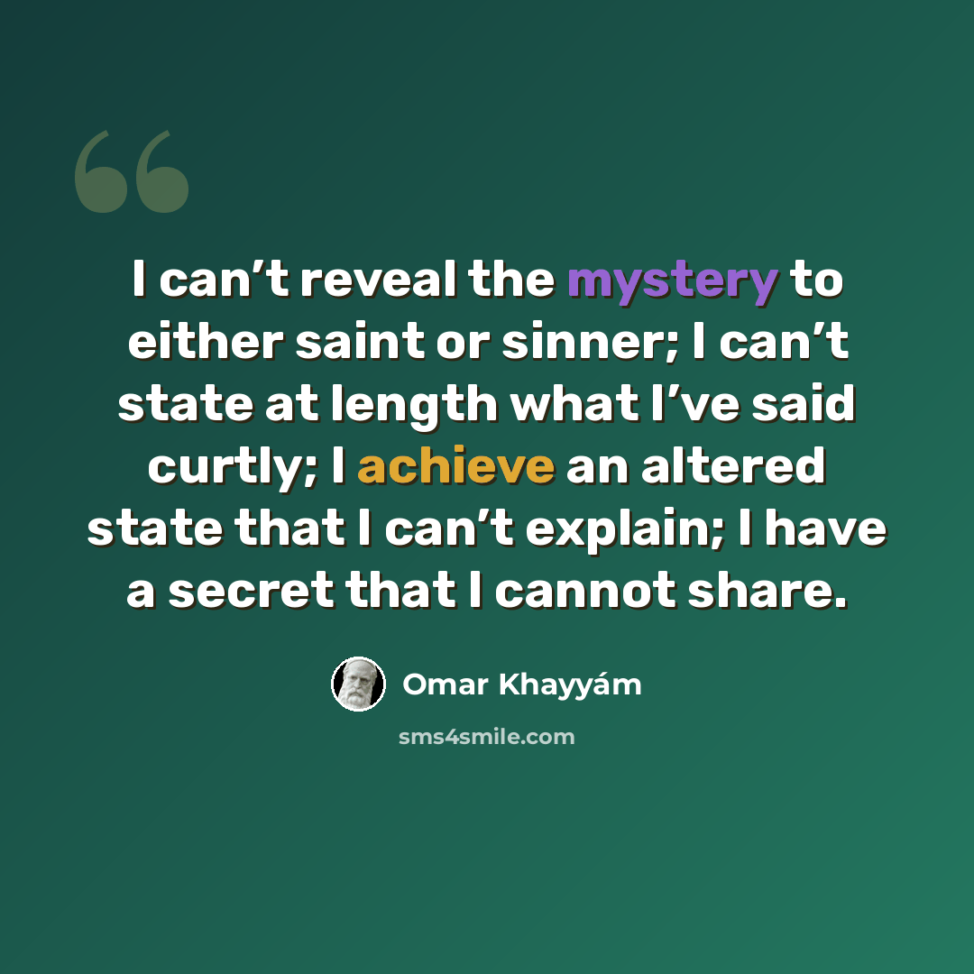 “I can’t reveal the mystery to either saint or sinner; I can’t state at length what I’ve said curtly; I achieve an altered state that I can’t explain; I have a secret that I cannot share.” quote by Omar Khayyam