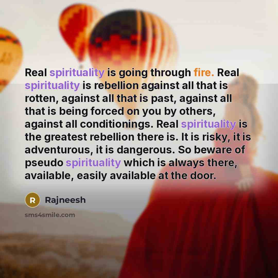 “Real spirituality is going through fire. Real spirituality is rebellion against all that is rotten, against all that is past, against all that is being forced on you by others, against all conditionings. Real spirituality is the greatest rebellion there is. It is risky, it is adventurous, it is…” quote by Rajneesh