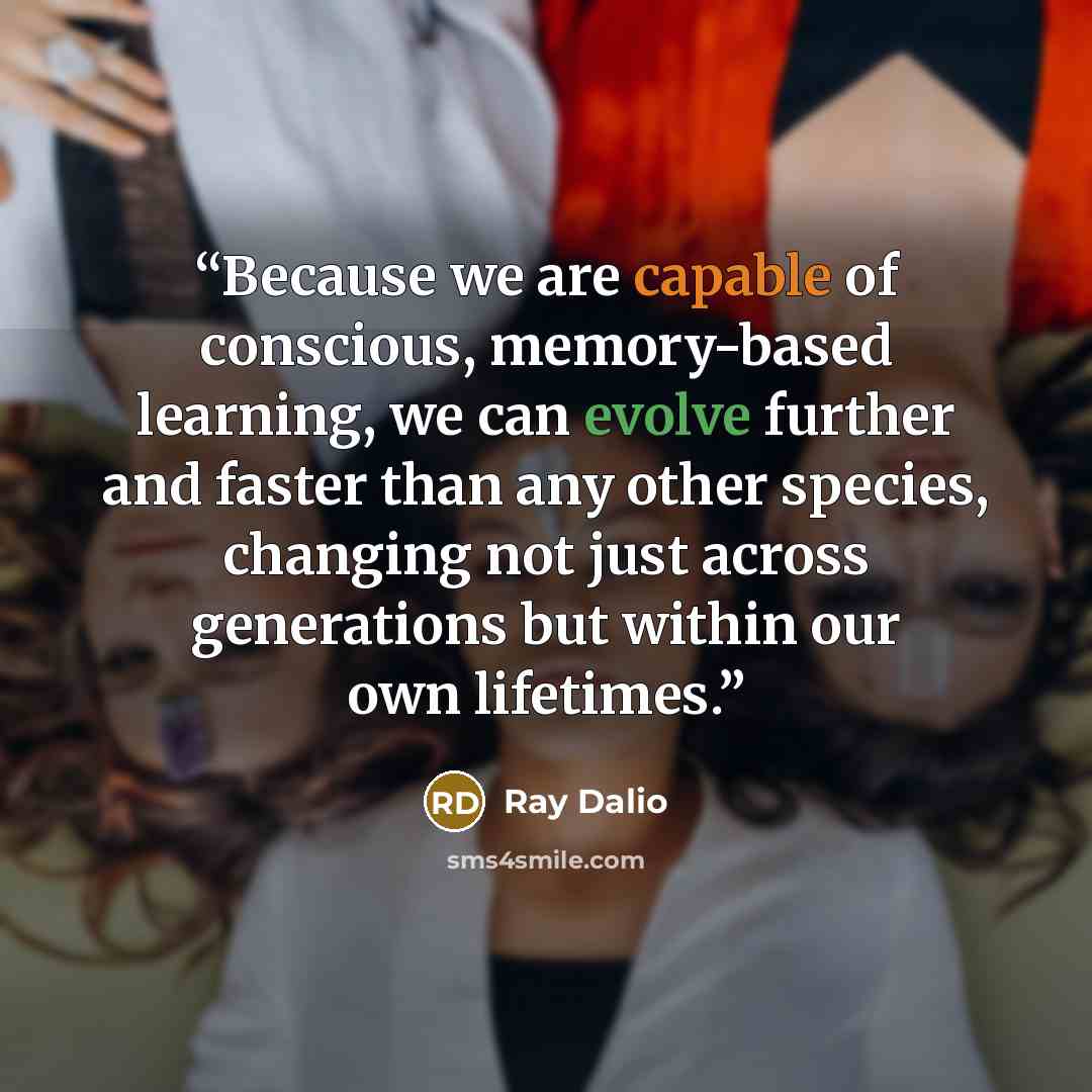 “Because we are capable of conscious, memory-based learning, we can evolve further and faster than any other species, changing not just across generations but within our own lifetimes.” quote by Ray Dalio
