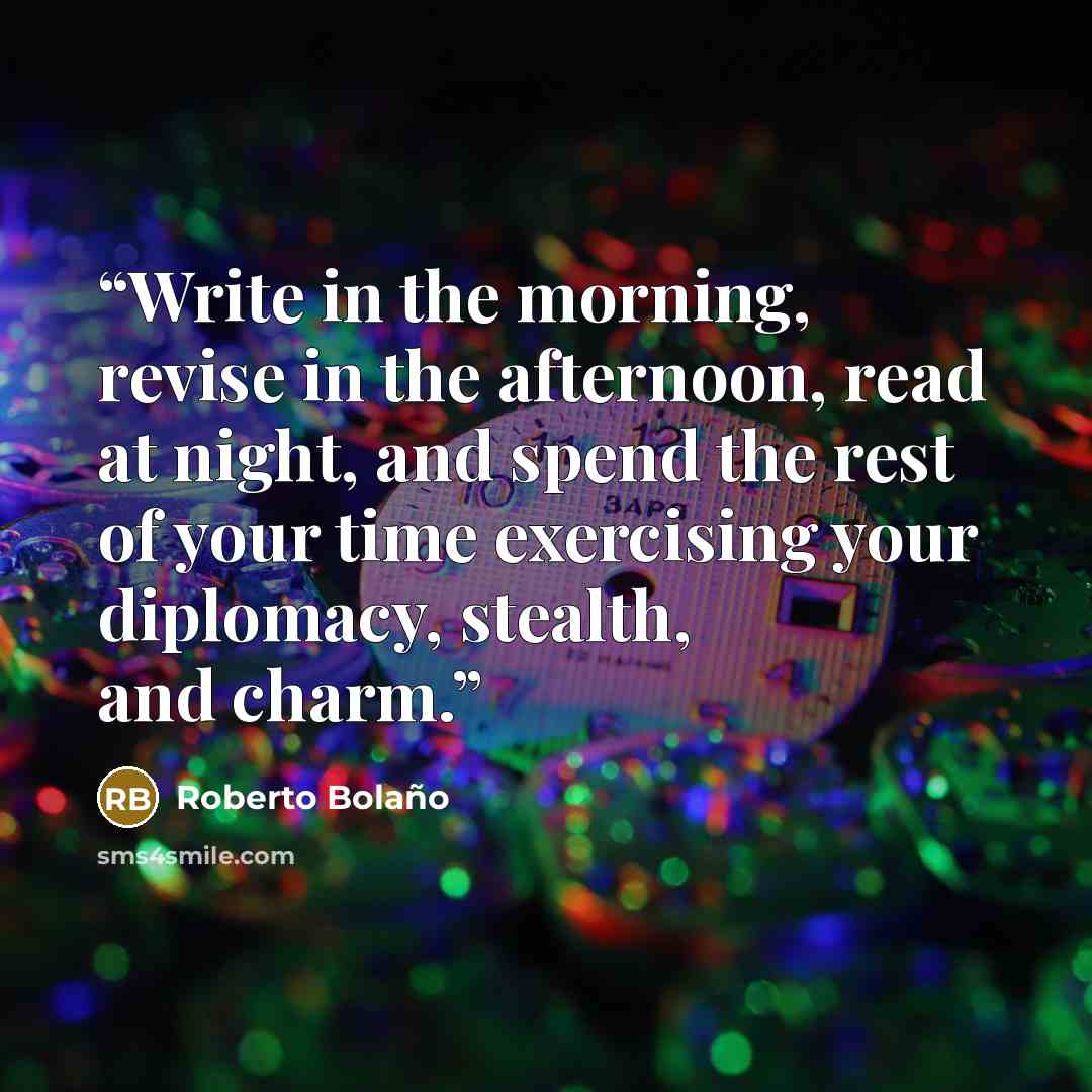 “Write in the morning, revise in the afternoon, read at night, and spend the rest of your time exercising your diplomacy, stealth, and charm.” quote by Roberto Bolaño