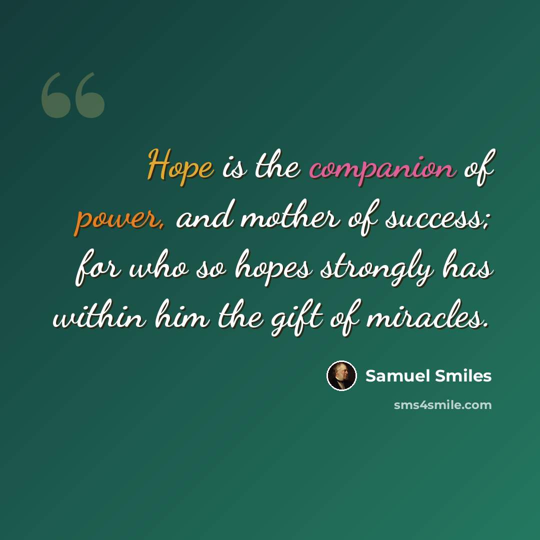 “Hope is the companion of power, and mother of success; for who so hopes strongly has within him the gift of miracles.” quote by Samuel Smiles
