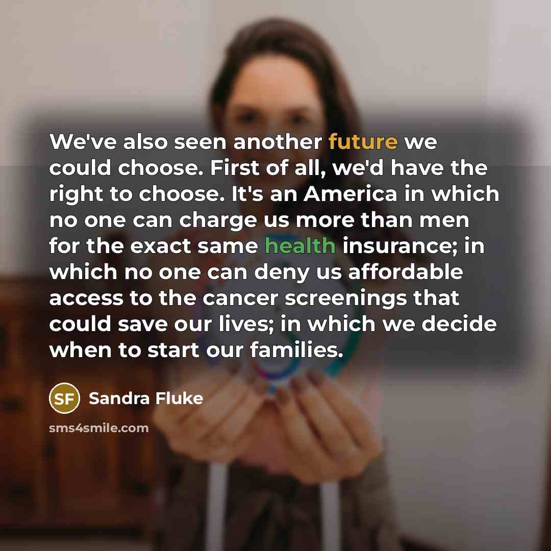“We've also seen another future we could choose. First of all, we'd have the right to choose. It's an America in which no one can charge us more than men for the exact same health insurance; in which no one can deny us affordable access to the cancer screenings that could save our lives; in which…” quote by Sandra Fluke
