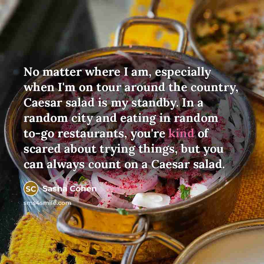 “No matter where I am, especially when I'm on tour around the country, Caesar salad is my standby. In a random city and eating in random to-go restaurants, you're kind of scared about trying things, but you can always count on a Caesar salad.” quote by Sasha Cohen