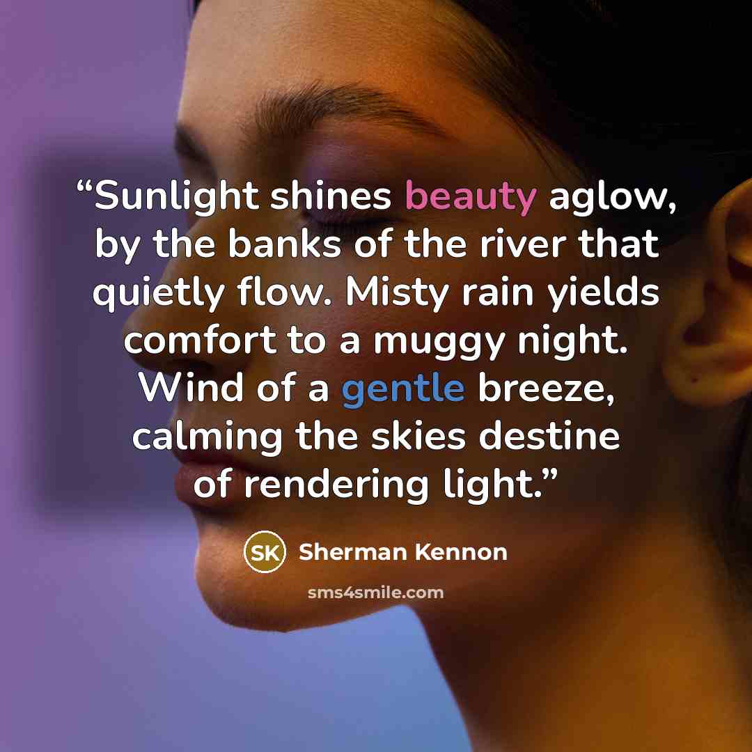 “Sunlight shines beauty aglow, by the banks of the river that quietly flow. Misty rain yields comfort to a muggy night. Wind of a gentle breeze, calming the skies destine of rendering light.” quote by sherman kennon