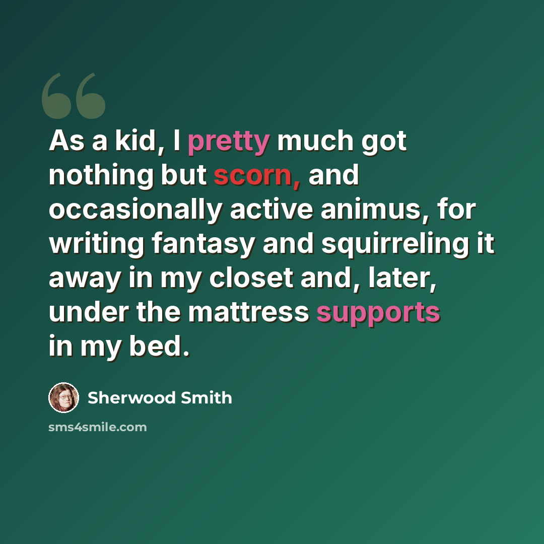 “As a kid, I pretty much got nothing but scorn, and occasionally active animus, for writing fantasy and squirreling it away in my closet and, later, under the mattress supports in my bed.” quote by Sherwood Smith