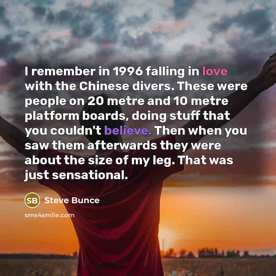 “I remember in 1996 falling in love with the Chinese divers. These were people on 20 metre and 10 metre platform boards, doing stuff that you couldn't believe. Then when you saw them afterwards they were about the size of my leg. That was just sensational.” quote by Steve Bunce