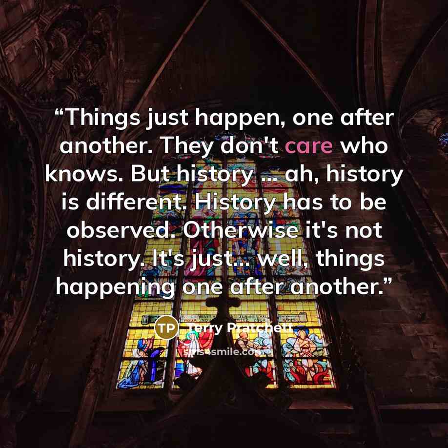 “Things just happen, one after another. They don't care who knows. But history ... ah, history is different. History has to be observed. Otherwise it's not history. It's just... well, things happening one after another.” quote by Terry Pratchett