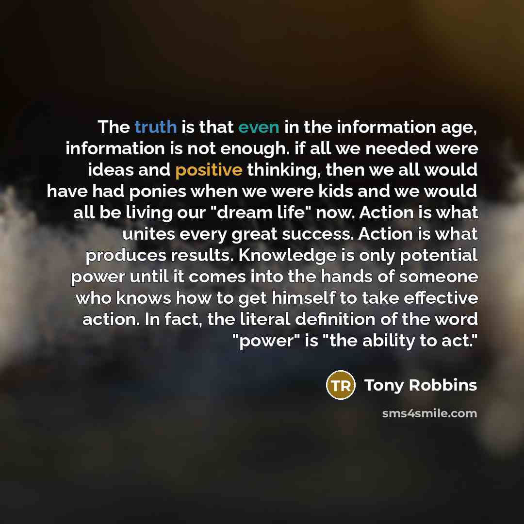 “The truth is that even in the information age, information is not enough. if all we needed were ideas and positive thinking, then we all would have had ponies when we were kids and we would all be living our "dream life" now. Action is what unites every great success. Action is what produces…” quote by Tony Robbins