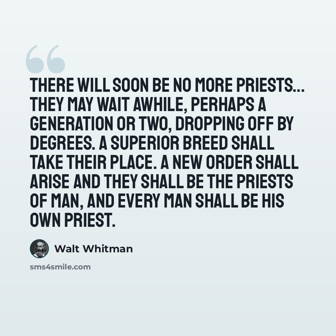 “There will soon be no more priests... They may wait awhile, perhaps a generation or two, dropping off by degrees. A superior breed shall take their place. A new order shall arise and they shall be the priests of man, and every man shall be his own priest.” quote by Walt Whitman