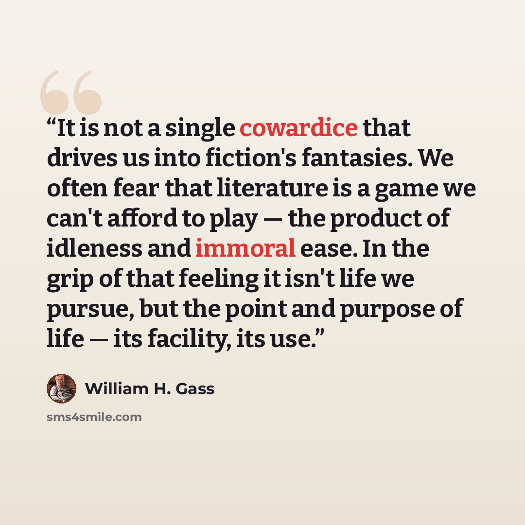 “It is not a single cowardice that drives us into fiction's fantasies. We often fear that literature is a game we can't afford to play — the product of idleness and immoral ease. In the grip of that feeling it isn't life we pursue, but the point and purpose of life — its facility, its use.” quote by William H. Gass
