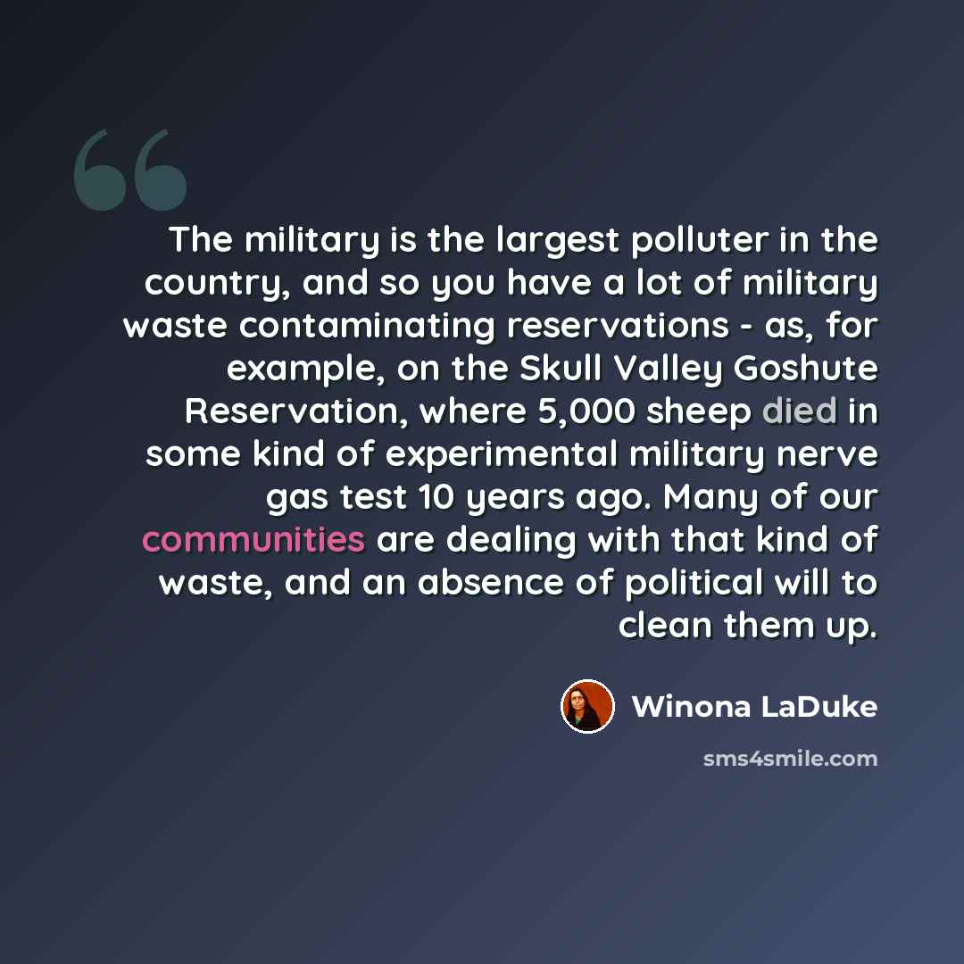 “The military is the largest polluter in the country, and so you have a lot of military waste contaminating reservations - as, for example, on the Skull Valley Goshute Reservation, where 5,000 sheep died in some kind of experimental military nerve gas test 10 years ago. Many of our communities are…” quote by Winona LaDuke