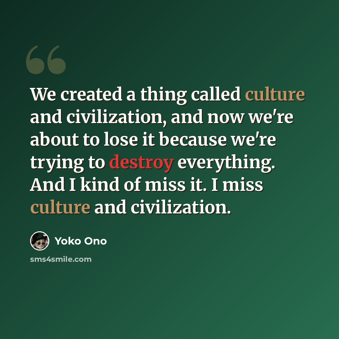 “We created a thing called culture and civilization, and now we're about to lose it because we're trying to destroy everything. And I kind of miss it. I miss culture and civilization.” quote by Yoko Ono