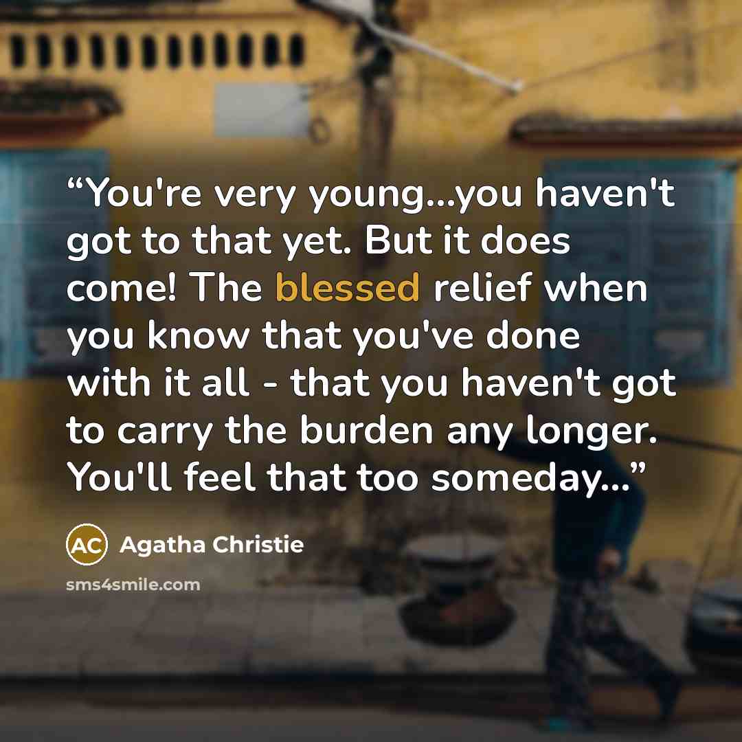 “You're very young...you haven't got to that yet. But it does come! The blessed relief when you know that you've done with it all - that you haven't got to carry the burden any longer. You'll feel that too someday...” quote by Agatha Christie