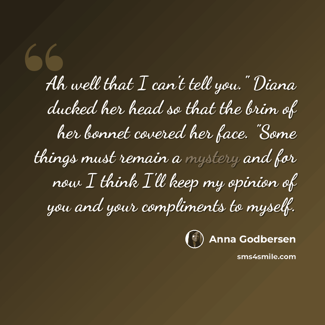 “Ah well that I can't tell you." Diana ducked her head so that the brim of her bonnet covered her face. "Some things must remain a mystery and for now I think I'll keep my opinion of you and your compliments to myself.” quote by Anna Godbersen