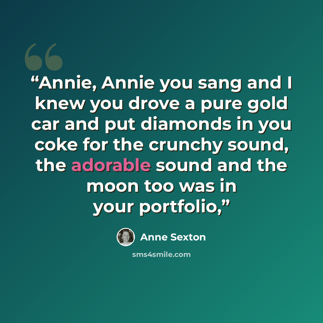 “Annie, Annie you sang and I knew you drove a pure gold car and put diamonds in you coke for the crunchy sound, the adorable sound and the moon too was in your portfolio,” quote by Anne Sexton