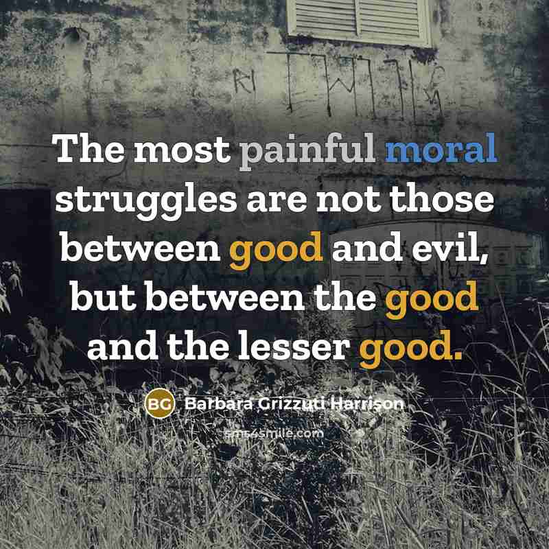 “The most painful moral struggles are not those between good and evil, but between the good and the lesser good.” quote by Barbara Grizzuti Harrison