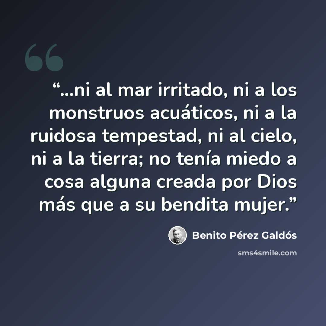“...ni al mar irritado, ni a los monstruos acuáticos, ni a la ruidosa tempestad, ni al cielo, ni a la tierra; no tenía miedo a cosa alguna creada por Dios más que a su bendita mujer.” quote by Benito Pérez Galdós