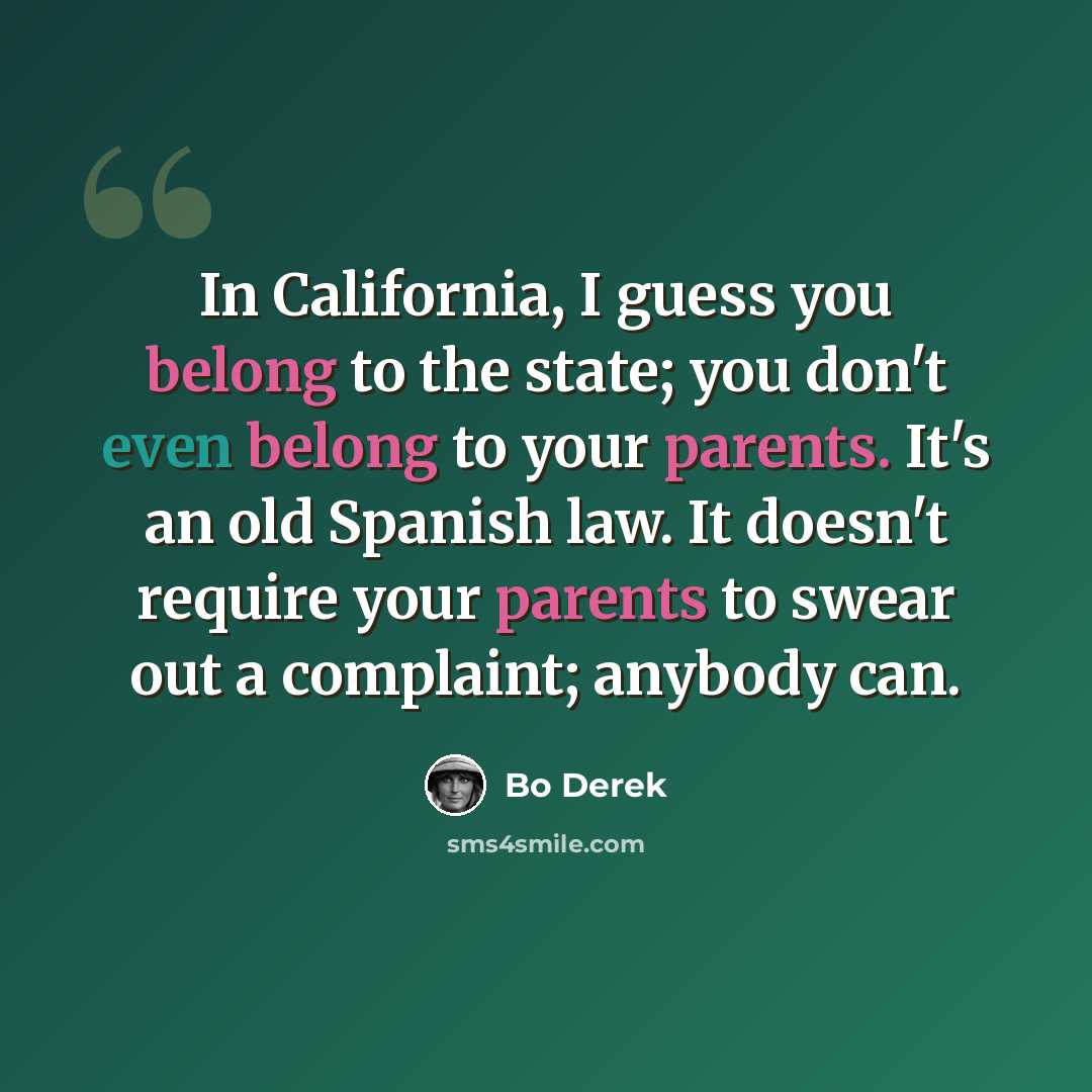 “In California, I guess you belong to the state; you don't even belong to your parents. It's an old Spanish law. It doesn't require your parents to swear out a complaint; anybody can.” quote by Bo Derek