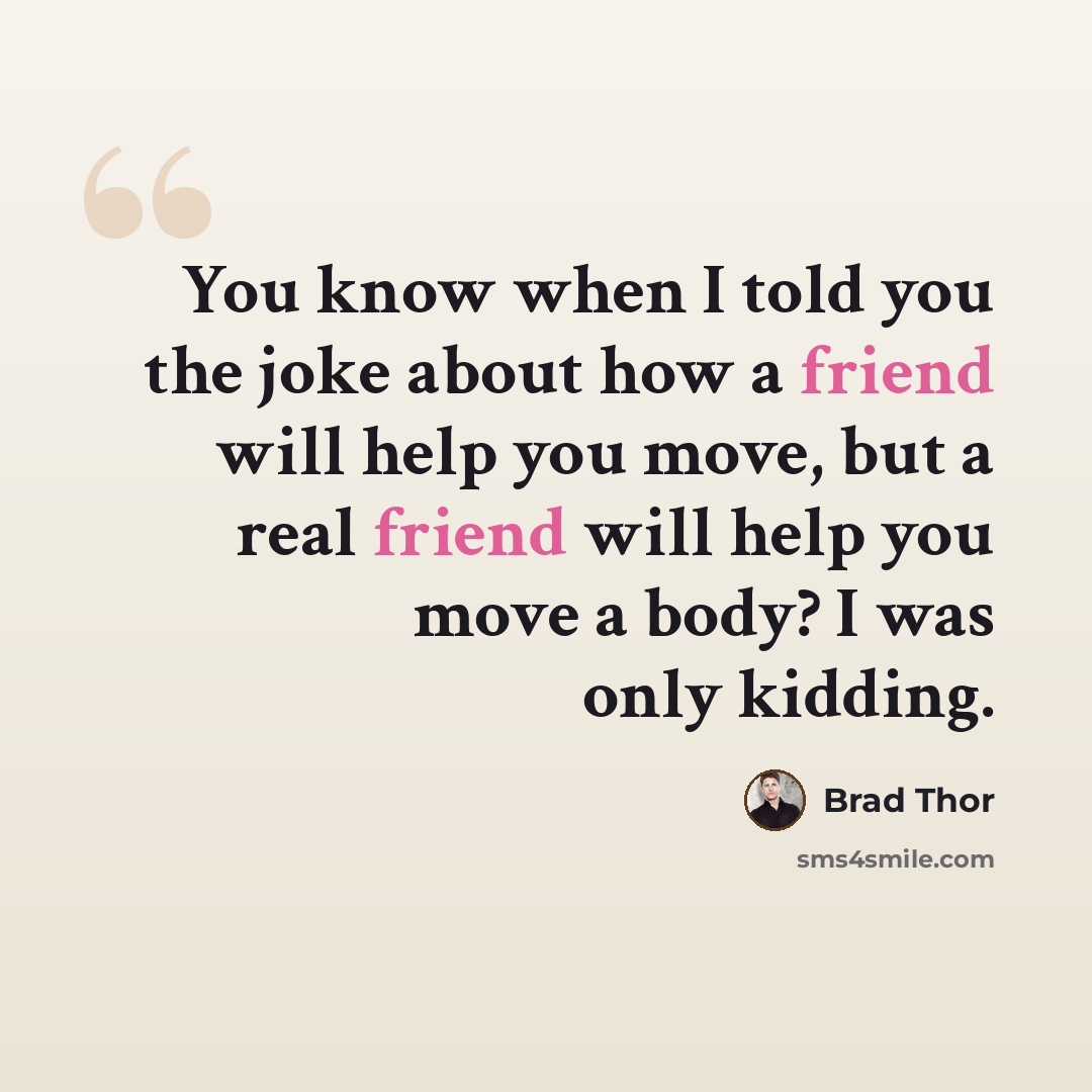“You know when I told you the joke about how a friend will help you move, but a real friend will help you move a body? I was only kidding.” quote by Brad Thor