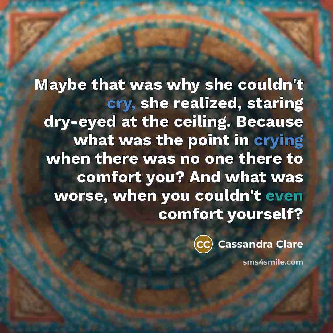 “Maybe that was why she couldn't cry, she realized, staring dry-eyed at the ceiling. Because what was the point in crying when there was no one there to comfort you? And what was worse, when you couldn't even comfort yourself?” quote by Cassandra Clare