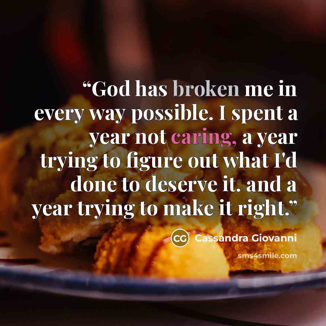 “God has broken me in every way possible. I spent a year not caring, a year trying to figure out what I'd done to deserve it. and a year trying to make it right.” quote by Cassandra Giovanni