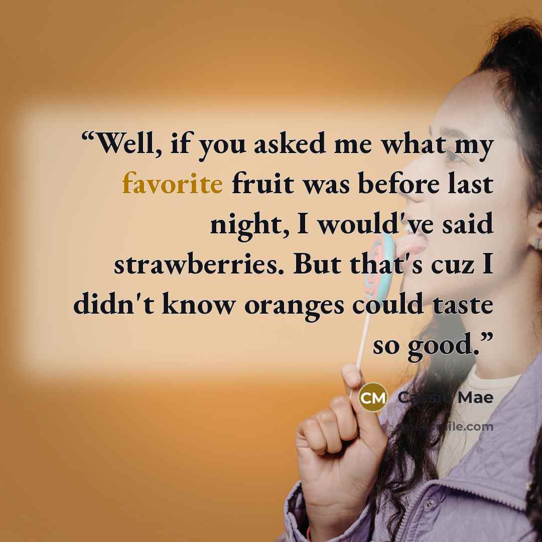 “Well, if you asked me what my favorite fruit was before last night, I would've said strawberries. But that's cuz I didn't know oranges could taste so good.” quote by Cassie Mae