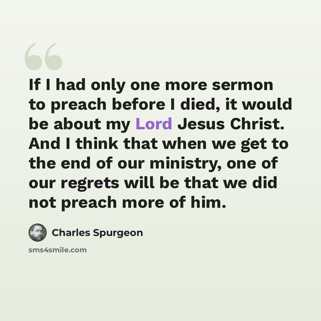 “If I had only one more sermon to preach before I died, it would be about my Lord Jesus Christ. And I think that when we get to the end of our ministry, one of our regrets will be that we did not preach more of him.” quote by Charles Spurgeon