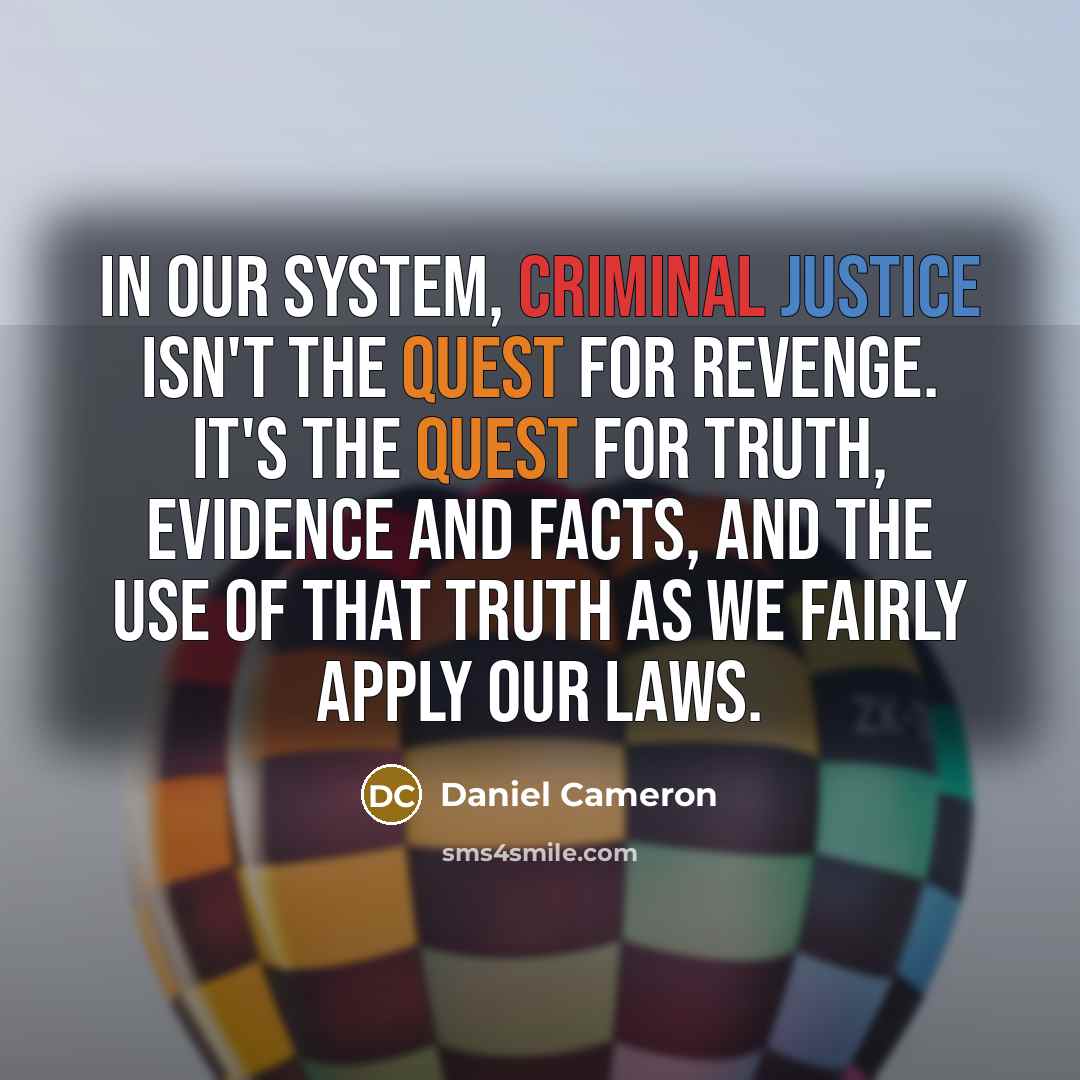 “In our system, criminal justice isn't the quest for revenge. It's the quest for truth, evidence and facts, and the use of that truth as we fairly apply our laws.” quote by Daniel Cameron