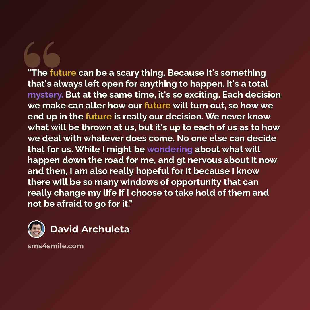 “The future can be a scary thing. Because it's something that's always left open for anything to happen. It's a total mystery. But at the same time, it's so exciting. Each decision we make can alter how our future will turn out, so how we end up in the future is really our decision. We never know…” quote by David Archuleta