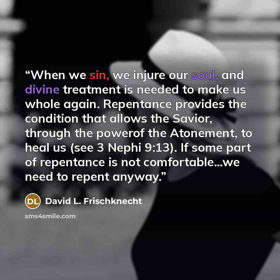 “When we sin, we injure our soul, and divine treatment is needed to make us whole again. Repentance provides the condition that allows the Savior, through the powerof the Atonement, to heal us (see 3 Nephi 9:13). If some part of repentance is not comfortable…we need to repent anyway.” quote by David L. Frischknecht