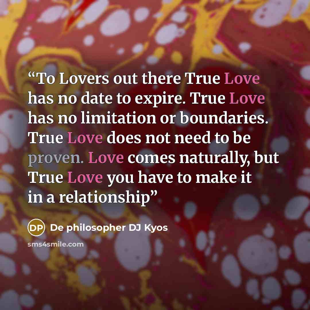 “To Lovers out there True Love has no date to expire. True Love has no limitation or boundaries. True Love does not need to be proven. Love comes naturally, but True Love you have to make it in a relationship” quote by De philosopher DJ Kyos
