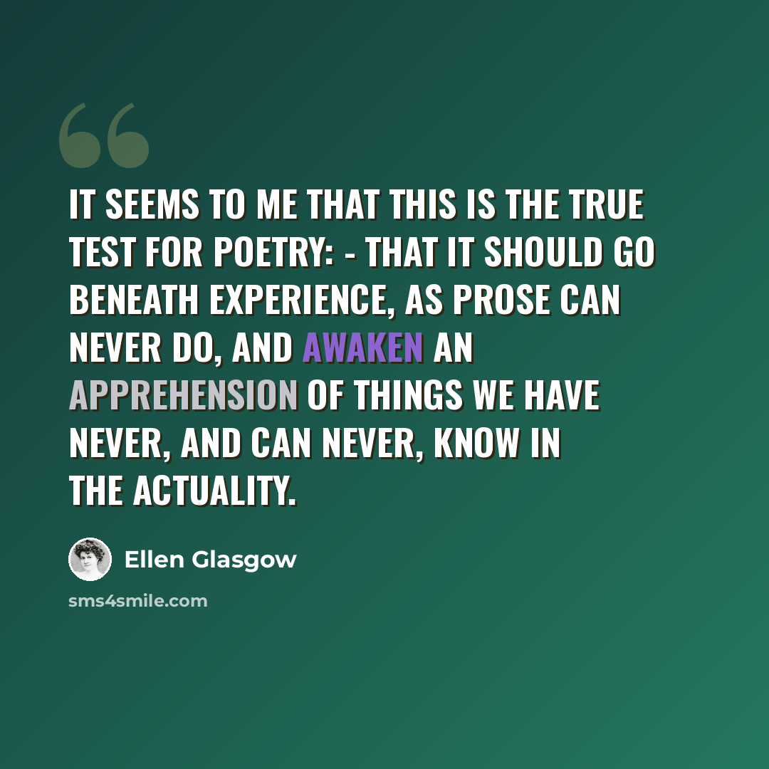 “It seems to me that this is the true test for poetry: - that it should go beneath experience, as prose can never do, and awaken an apprehension of things we have never, and can never, know in the actuality.” quote by Ellen Glasgow