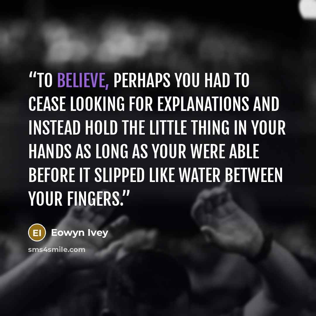 “To believe, perhaps you had to cease looking for explanations and instead hold the little thing in your hands as long as your were able before it slipped like water between your fingers.” quote by Eowyn Ivey
