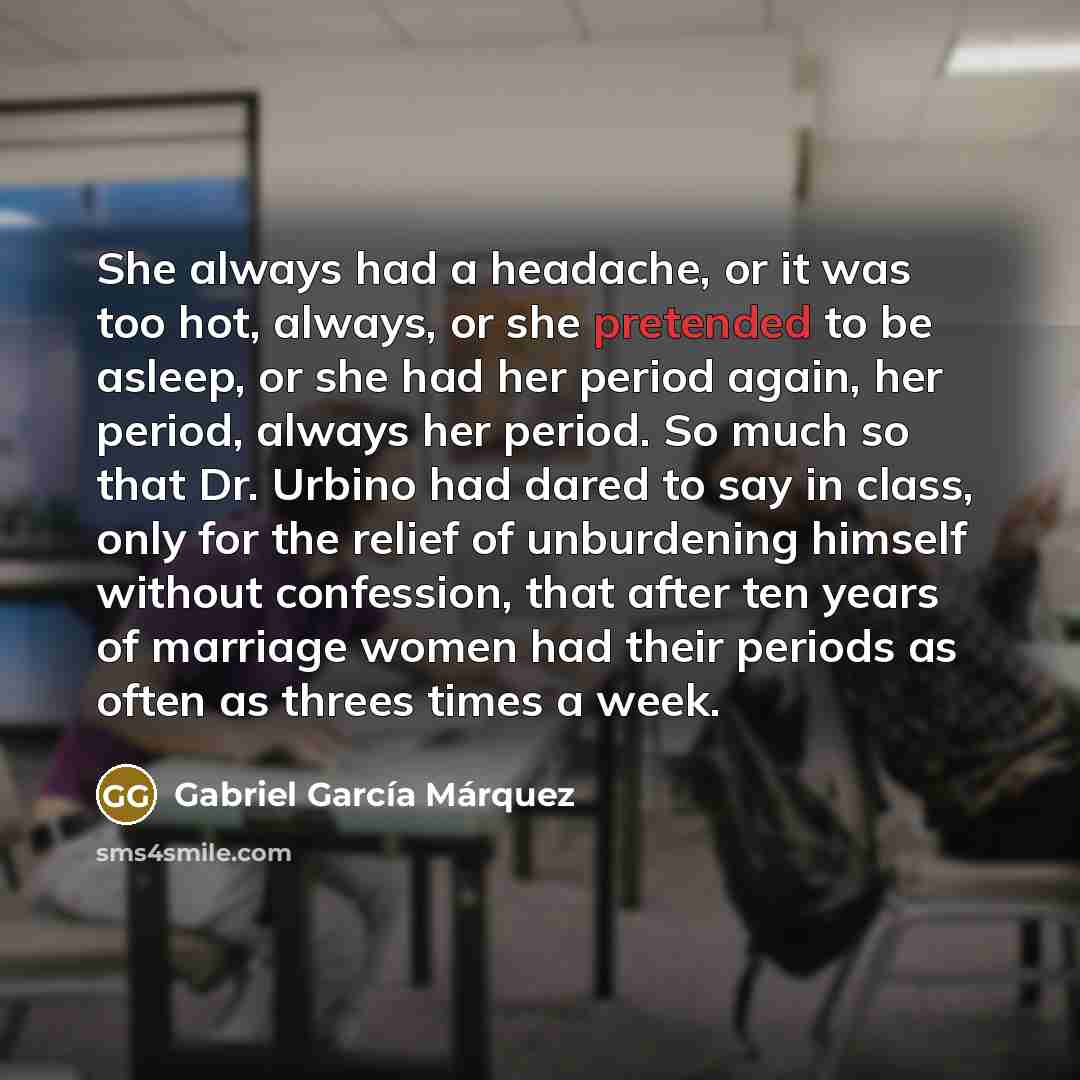 “She always had a headache, or it was too hot, always, or she pretended to be asleep, or she had her period again, her period, always her period. So much so that Dr. Urbino had dared to say in class, only for the relief of unburdening himself without confession, that after ten years of marriage…” quote by Gabriel Garcia Marquez