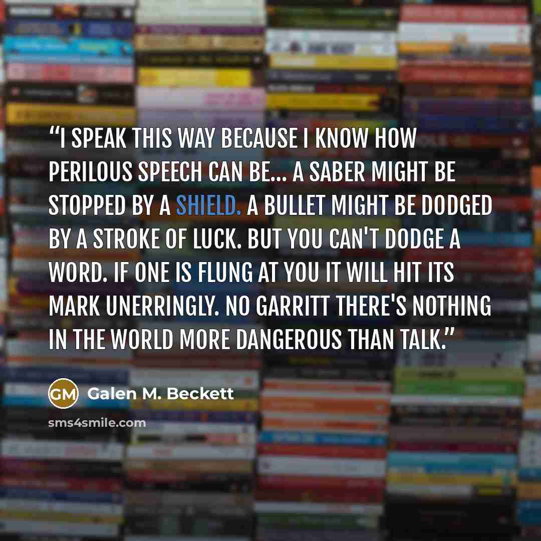“I speak this way because I know how perilous speech can be… A saber might be stopped by a shield. A bullet might be dodged by a stroke of luck. But you can't dodge a word. If one is flung at you it will hit its mark unerringly. No Garritt there's nothing in the world more dangerous than talk.” quote by Galen M. Beckett