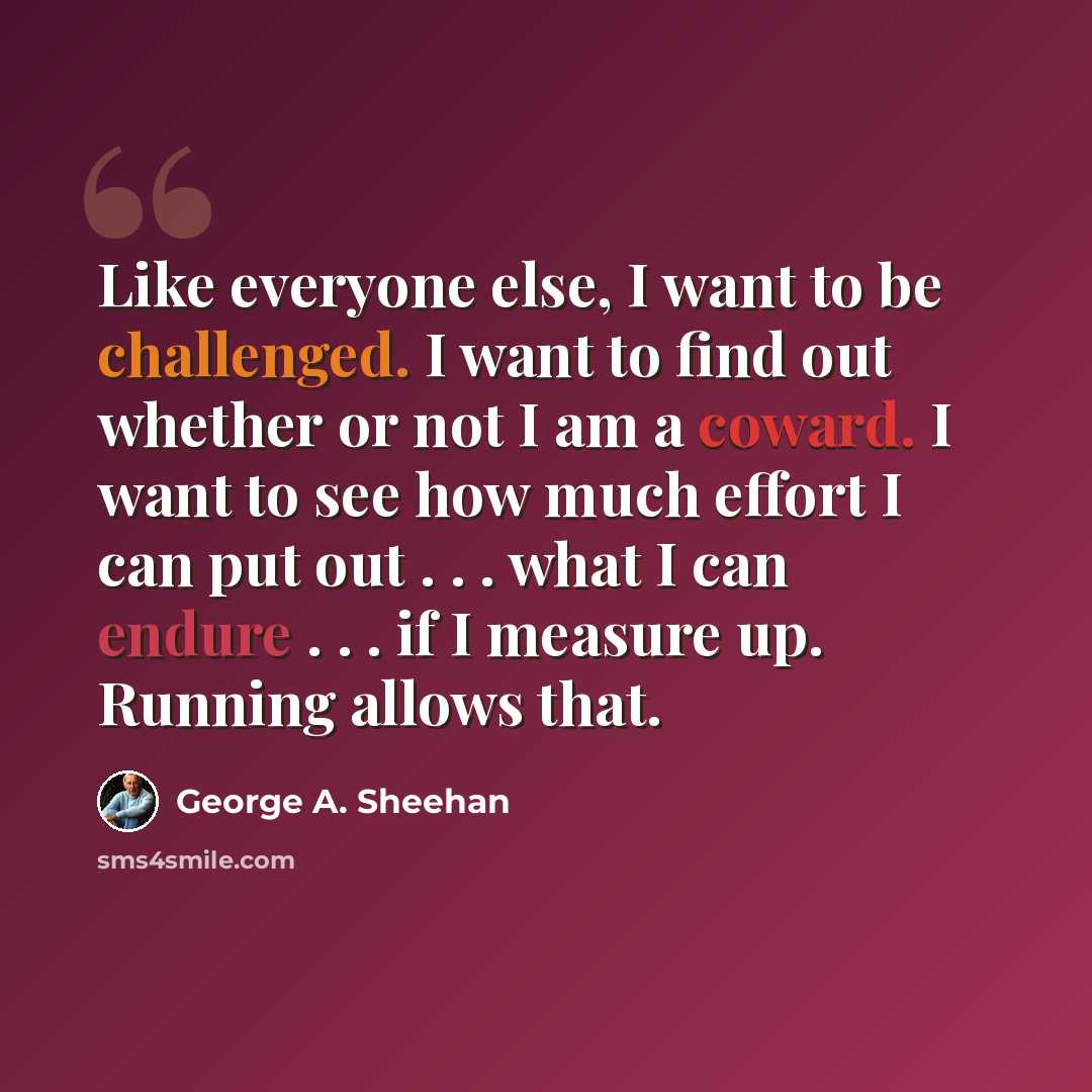 “Like everyone else, I want to be challenged. I want to find out whether or not I am a coward. I want to see how much effort I can put out . . . what I can endure . . . if I measure up. Running allows that.” quote by George A. Sheehan