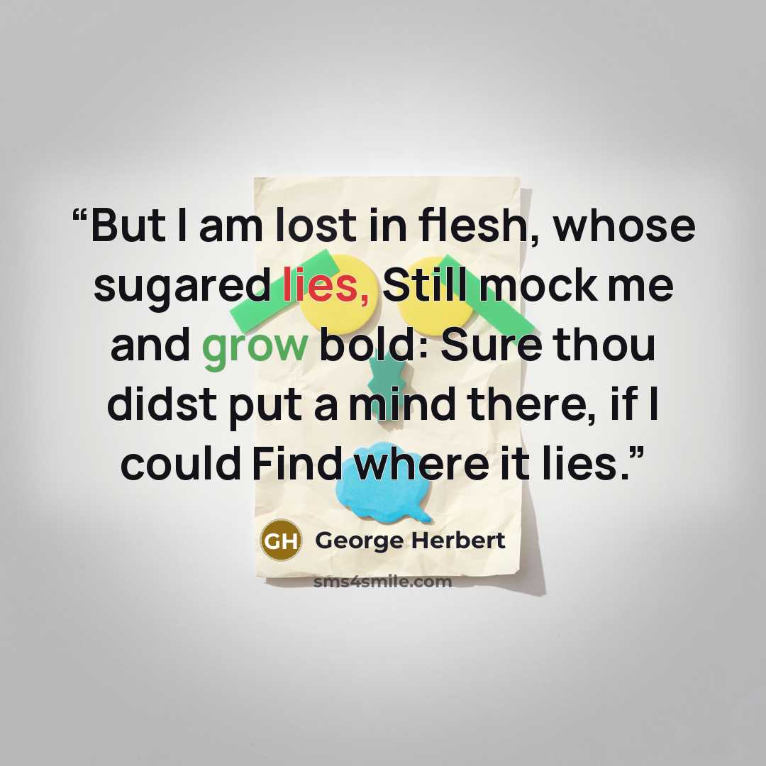 “But I am lost in flesh, whose sugared lies, Still mock me and grow bold: Sure thou didst put a mind there, if I could Find where it lies.” quote by George Herbert