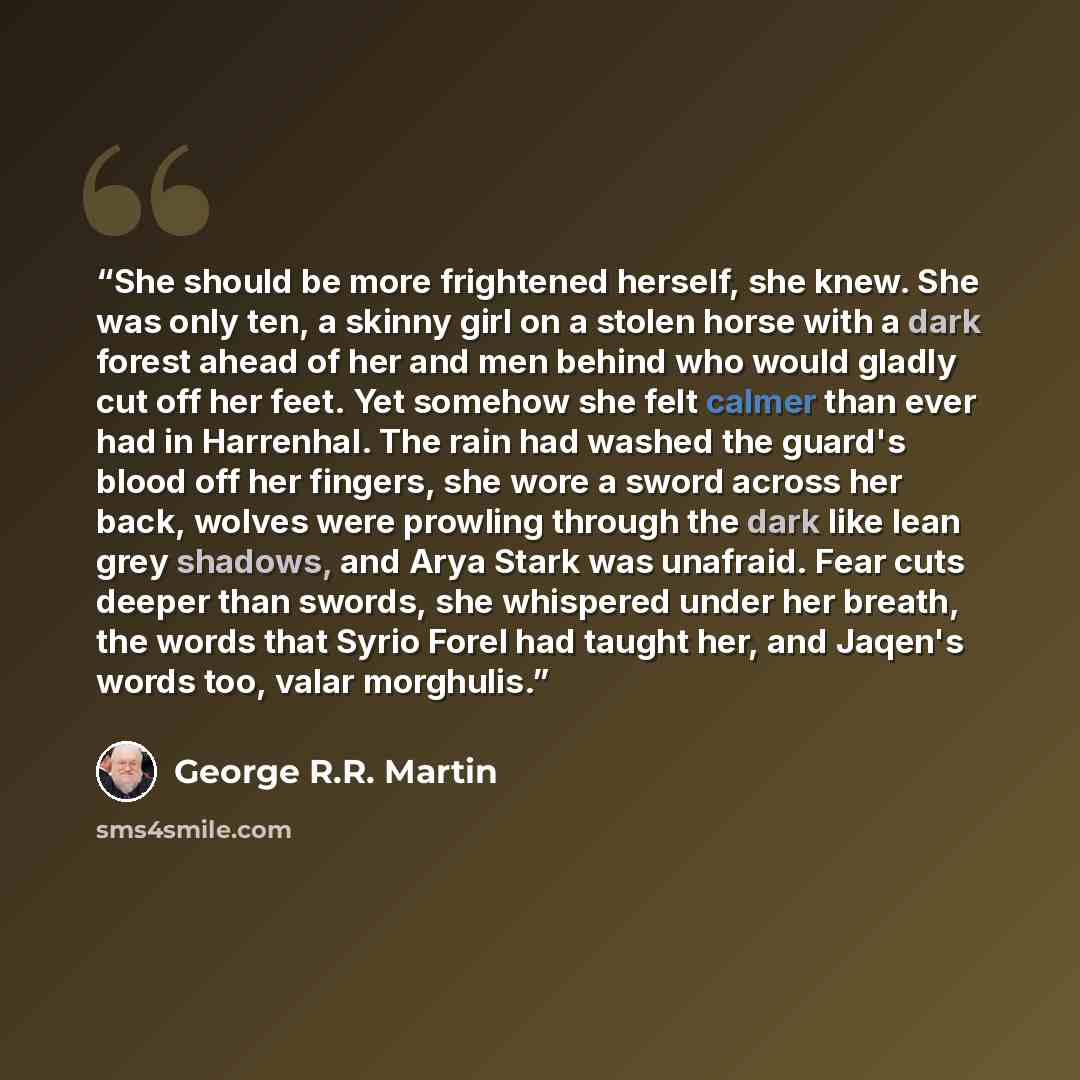 “She should be more frightened herself, she knew. She was only ten, a skinny girl on a stolen horse with a dark forest ahead of her and men behind who would gladly cut off her feet. Yet somehow she felt calmer than ever had in Harrenhal. The rain had washed the guard's blood off her fingers, she…” quote by George R.R. Martin