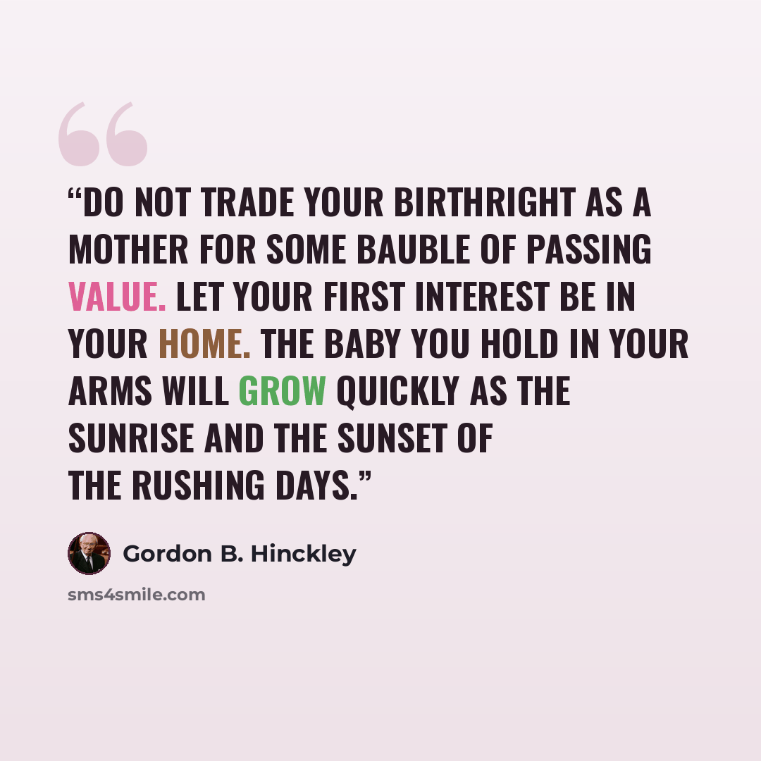 “Do not trade your birthright as a mother for some bauble of passing value. Let your first interest be in your home. The baby you hold in your arms will grow quickly as the sunrise and the sunset of the rushing days.” quote by Gordon B. Hinckley