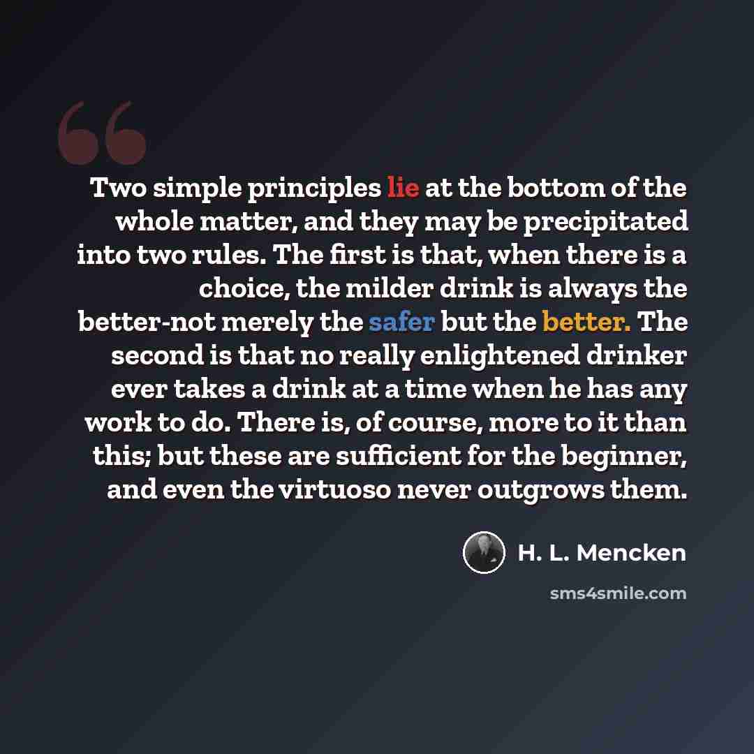 “Two simple principles lie at the bottom of the whole matter, and they may be precipitated into two rules. The first is that, when there is a choice, the milder drink is always the better-not merely the safer but the better. The second is that no really enlightened drinker ever takes a drink at a…” quote by H. L. Mencken