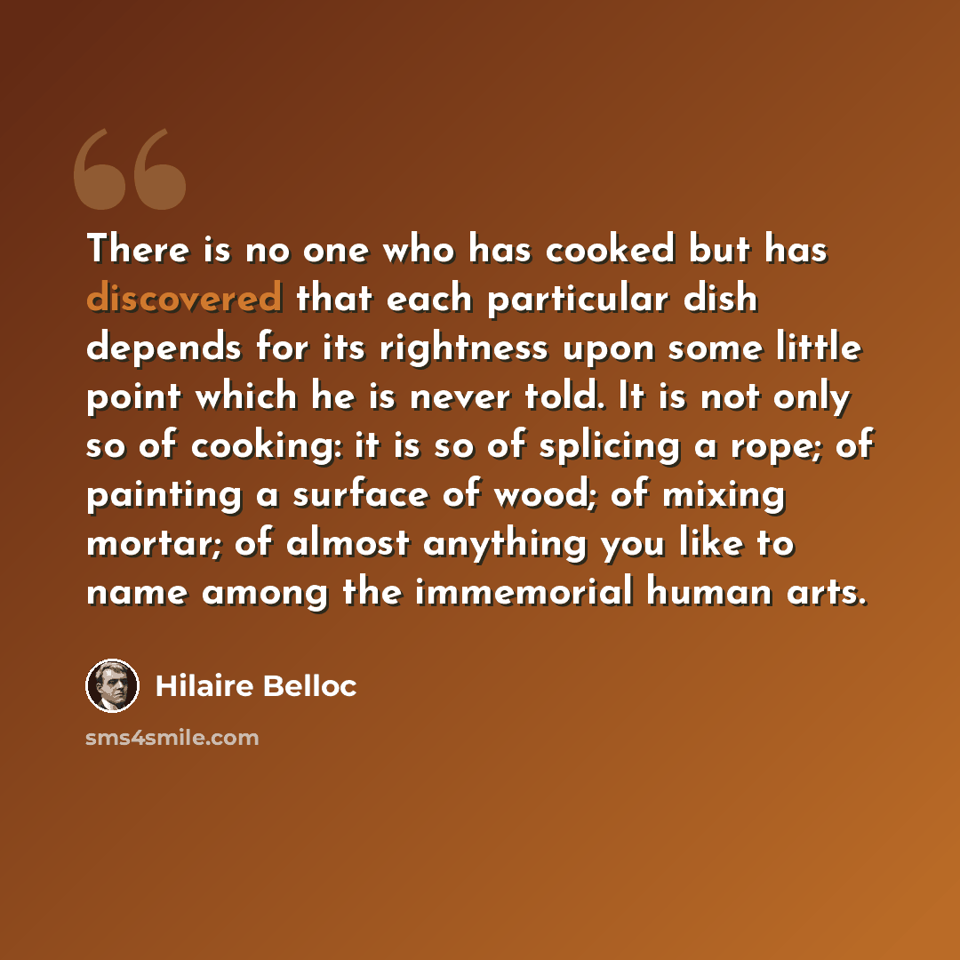 “There is no one who has cooked but has discovered that each particular dish depends for its rightness upon some little point which he is never told. It is not only so of cooking: it is so of splicing a rope; of painting a surface of wood; of mixing mortar; of almost anything you like to name among…” quote by Hilaire Belloc