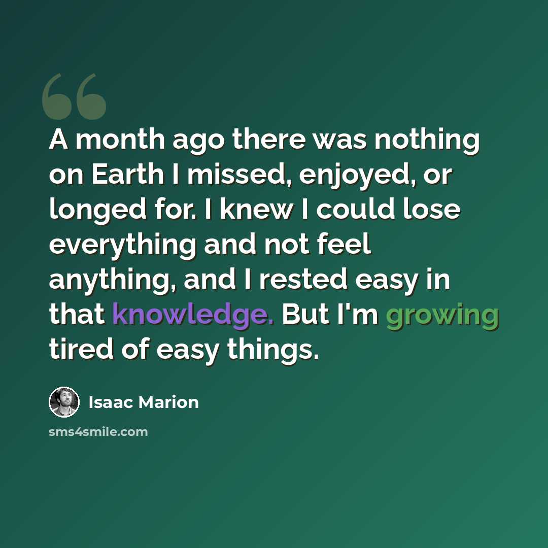 “A month ago there was nothing on Earth I missed, enjoyed, or longed for. I knew I could lose everything and not feel anything, and I rested easy in that knowledge. But I'm growing tired of easy things.” quote by Isaac Marion