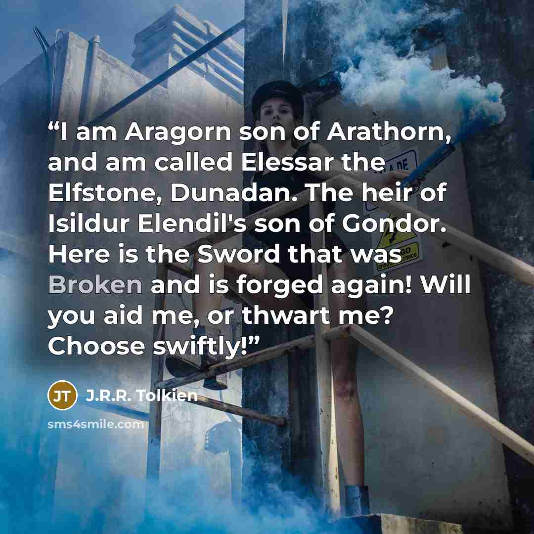 “I am Aragorn son of Arathorn, and am called Elessar the Elfstone, Dunadan. The heir of Isildur Elendil's son of Gondor. Here is the Sword that was Broken and is forged again! Will you aid me, or thwart me? Choose swiftly!” quote by J.R.R. Tolkien