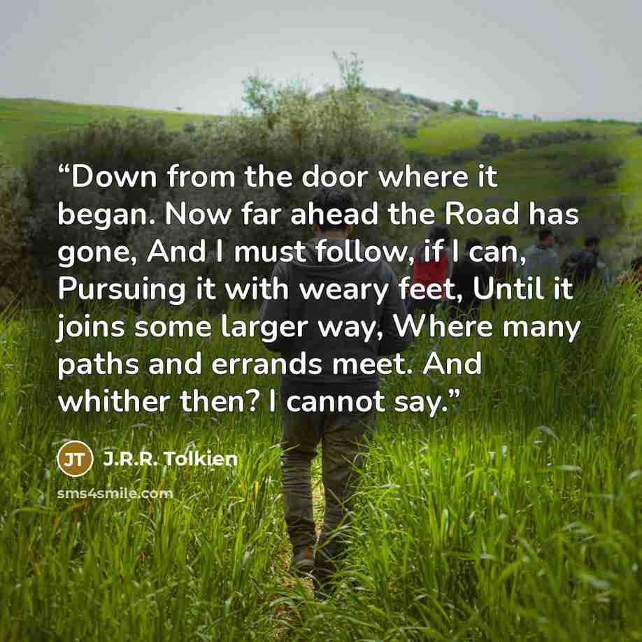 “Down from the door where it began. Now far ahead the Road has gone, And I must follow, if I can, Pursuing it with weary feet, Until it joins some larger way, Where many paths and errands meet. And whither then? I cannot say.” quote by J.R.R. Tolkien