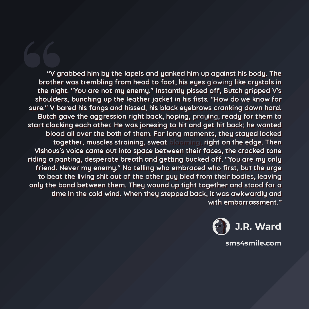 “V grabbed him by the lapels and yanked him up against his body. The brother was trembling from head to foot, his eyes glowing like crystals in the night. "You are not my enemy." Instantly pissed off, Butch gripped V's shoulders, bunching up the leather jacket in his fists. "How do we know for…” quote by J.R. Ward