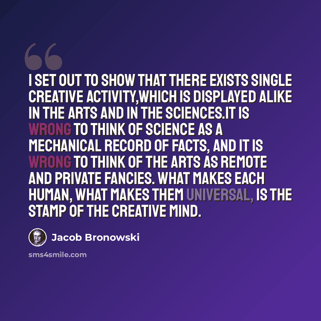 “I set out to show that there exists single creative activity,which is displayed alike in the arts and in the sciences.It is wrong to think of science as a mechanical record of facts, and it is wrong to think of the arts as remote and private fancies. What makes each human, what makes them…” quote by Jacob Bronowski