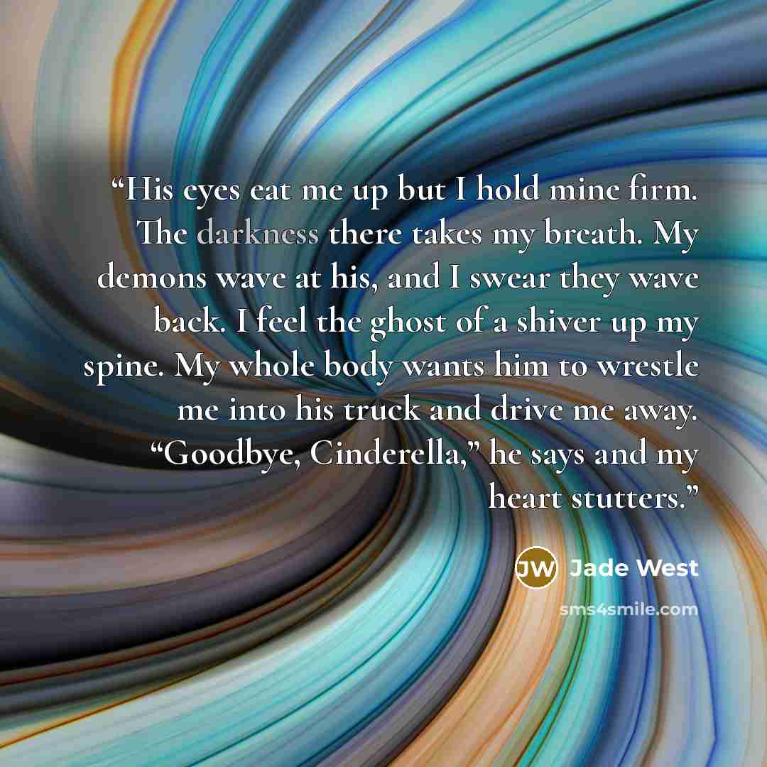 “His eyes eat me up but I hold mine firm. The darkness there takes my breath. My demons wave at his, and I swear they wave back. I feel the ghost of a shiver up my spine. My whole body wants him to wrestle me into his truck and drive me away. “Goodbye, Cinderella,” he says and my heart stutters.” quote by Jade West